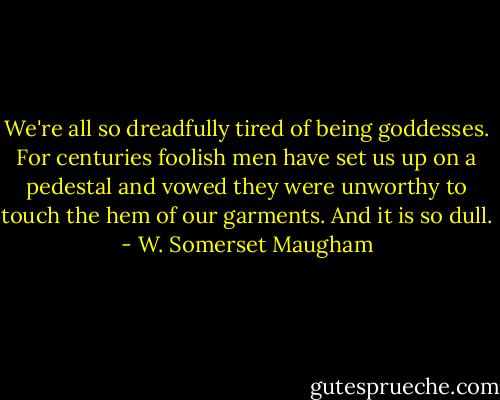 We're all so dreadfully tired of being goddesses. For centuries foolish men have set us up on a pedestal and vowed they were unworthy to touch the hem of our garments. And it is so dull. - W. Somerset Maugham