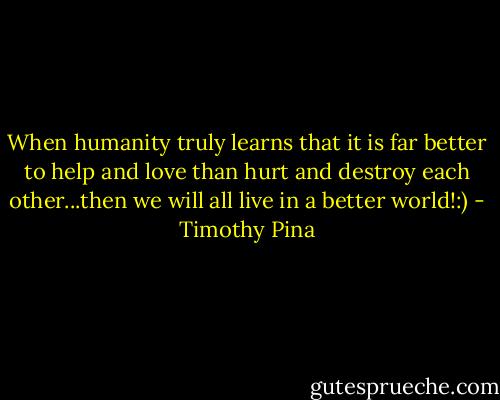 When humanity truly learns that it is far better to help and love than hurt and destroy each other...then we will all live in a better world!:) - Timothy Pina