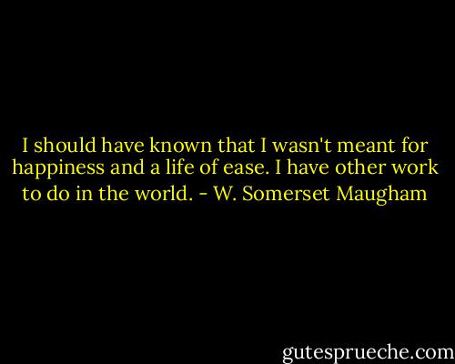 I should have known that I wasn't meant for happiness and a life of ease. I have other work to do in the world. - W. Somerset Maugham