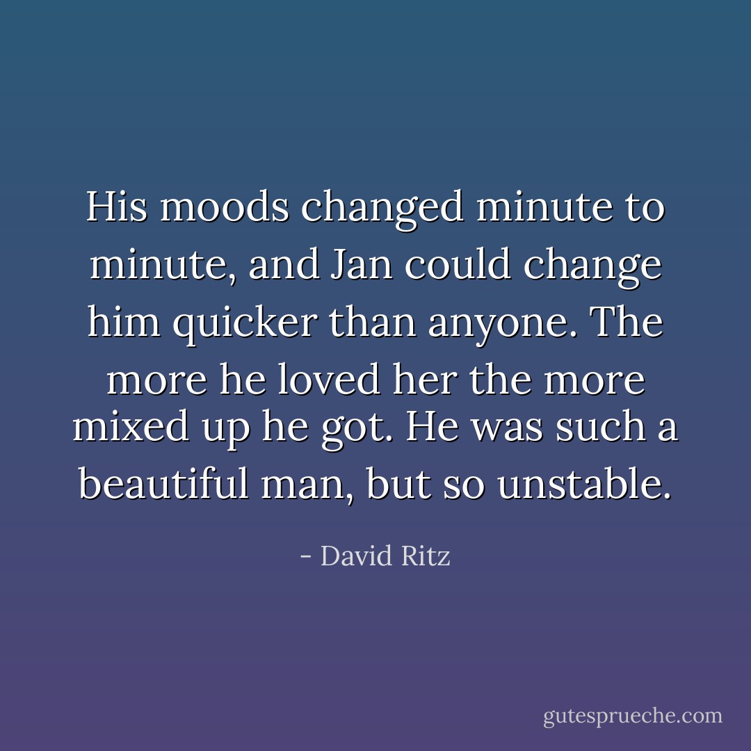 His moods changed minute to minute, and Jan could change him quicker than anyone. The more he loved her the more mixed up he got. He was such a beautiful man, but so unstable. - David Ritz