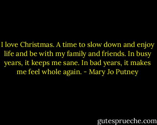 I love Christmas. A time to slow down and enjoy life and be with my family and friends. In busy years, it keeps me sane. In bad years, it makes me feel whole again. - Mary Jo Putney