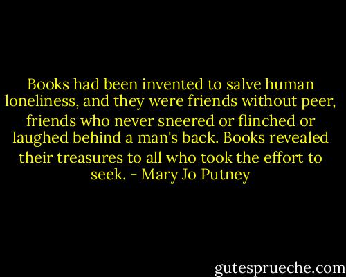 Books had been invented to salve human loneliness, and they were friends without peer, friends who never sneered or flinched or laughed behind a man's back. Books revealed their treasures to all who took the effort to seek. - Mary Jo Putney