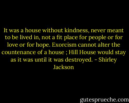 It was a house without kindness, never meant to be lived in, not a fit place for people or for love or for hope. Exorcism cannot alter the countenance of a house ; Hill House would stay as it was until it was destroyed. - Shirley Jackson