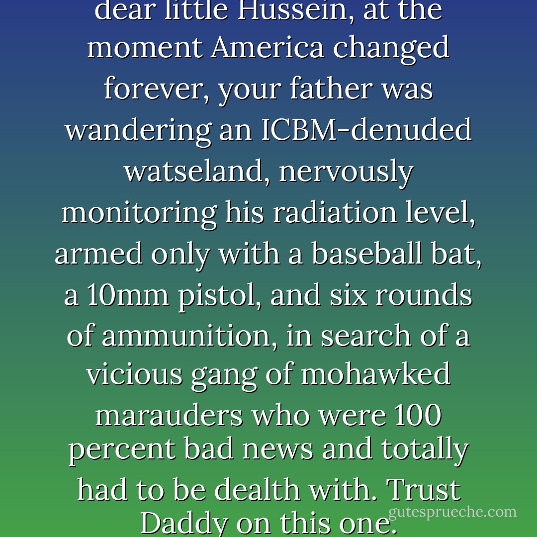 And so, my beloved Kermit, my dear little Hussein, at the moment America changed forever, your father was wandering an ICBM-denuded watseland, nervously monitoring his radiation level, armed only with a baseball bat, a 10mm pistol, and six rounds of ammunition, in search of a vicious gang of mohawked marauders who were 100 percent bad news and totally had to be dealth with. Trust Daddy on this one. - Tom Bissell