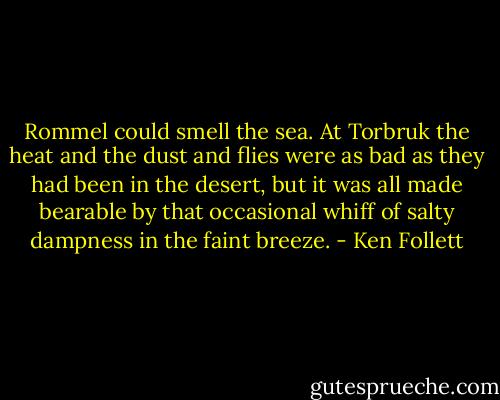 Rommel could smell the sea. At Torbruk the heat and the dust and flies were as bad as they had been in the desert, but it was all made bearable by that occasional whiff of salty dampness in the faint breeze. - Ken Follett
