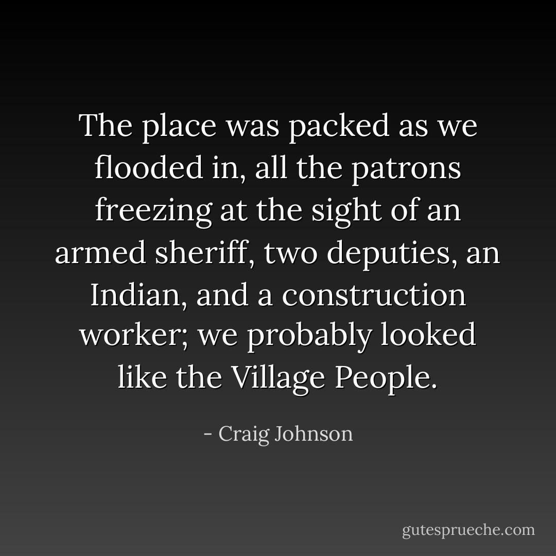 The place was packed as we flooded in, all the patrons freezing at the sight of an armed sheriff, two deputies, an Indian, and a construction worker; we probably looked like the Village People. - Craig Johnson
