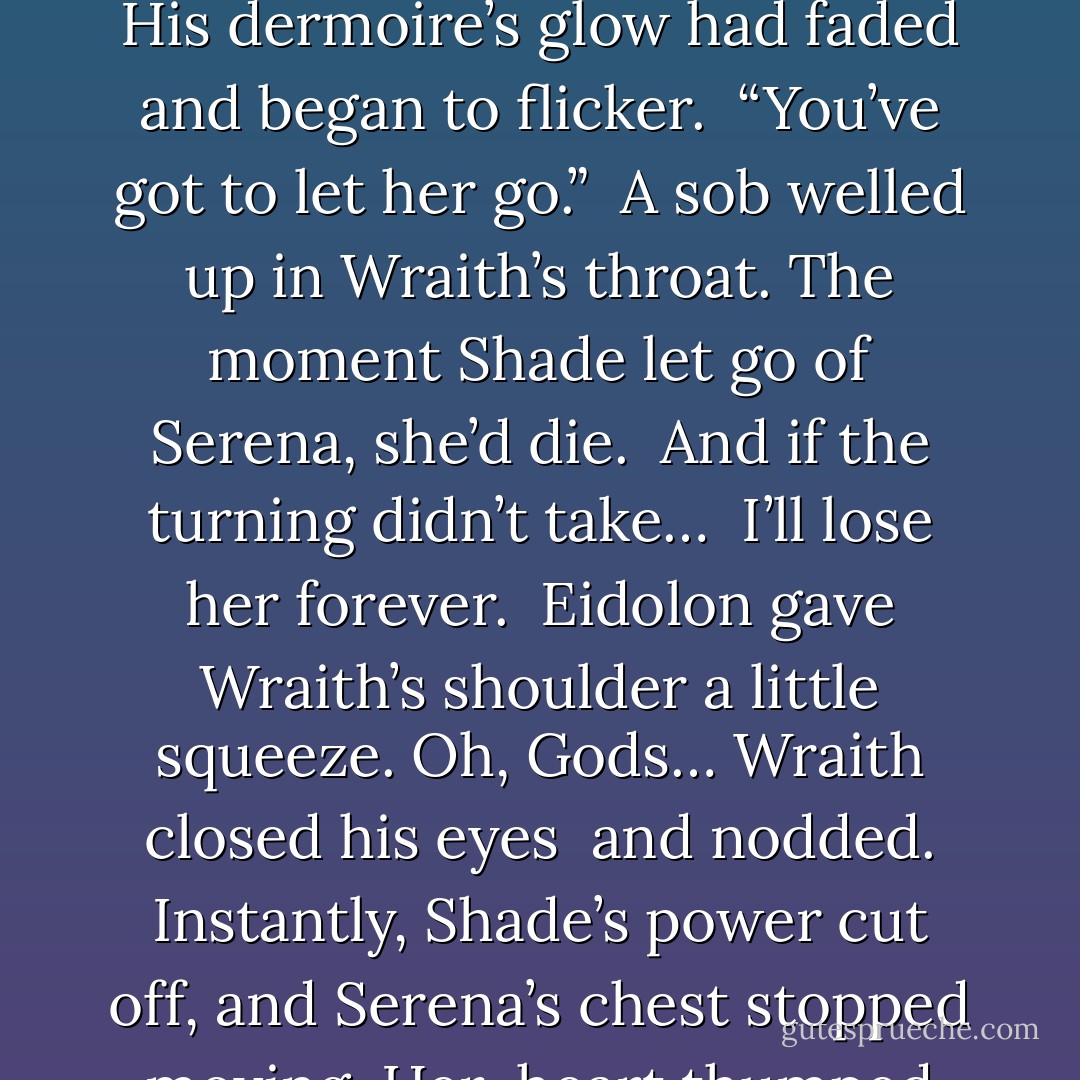 . “It’s time, bro.” <br />“No.” <br />“Wraith, Shade is about to collapse.” <br />Wraith glanced over at his brother, who was trembling so hard his teeth were <br />chattering. His dermoire’s glow had faded and began to flicker. <br />“You’ve got to let her go.” <br />A sob welled up in Wraith’s throat. The moment Shade let go of Serena, she’d die. <br />And if the turning didn’t take… <br />I’ll lose her forever. <br />Eidolon gave Wraith’s shoulder a little squeeze. Oh, Gods… Wraith closed his eyes <br />and nodded. Instantly, Shade’s power cut off, and Serena’s chest stopped moving. Her <br />heart thumped once. Twice. <br />And beat no more. <br />The only sound in the room after that was the sound of Wraith’s scream. - Larissa Ione