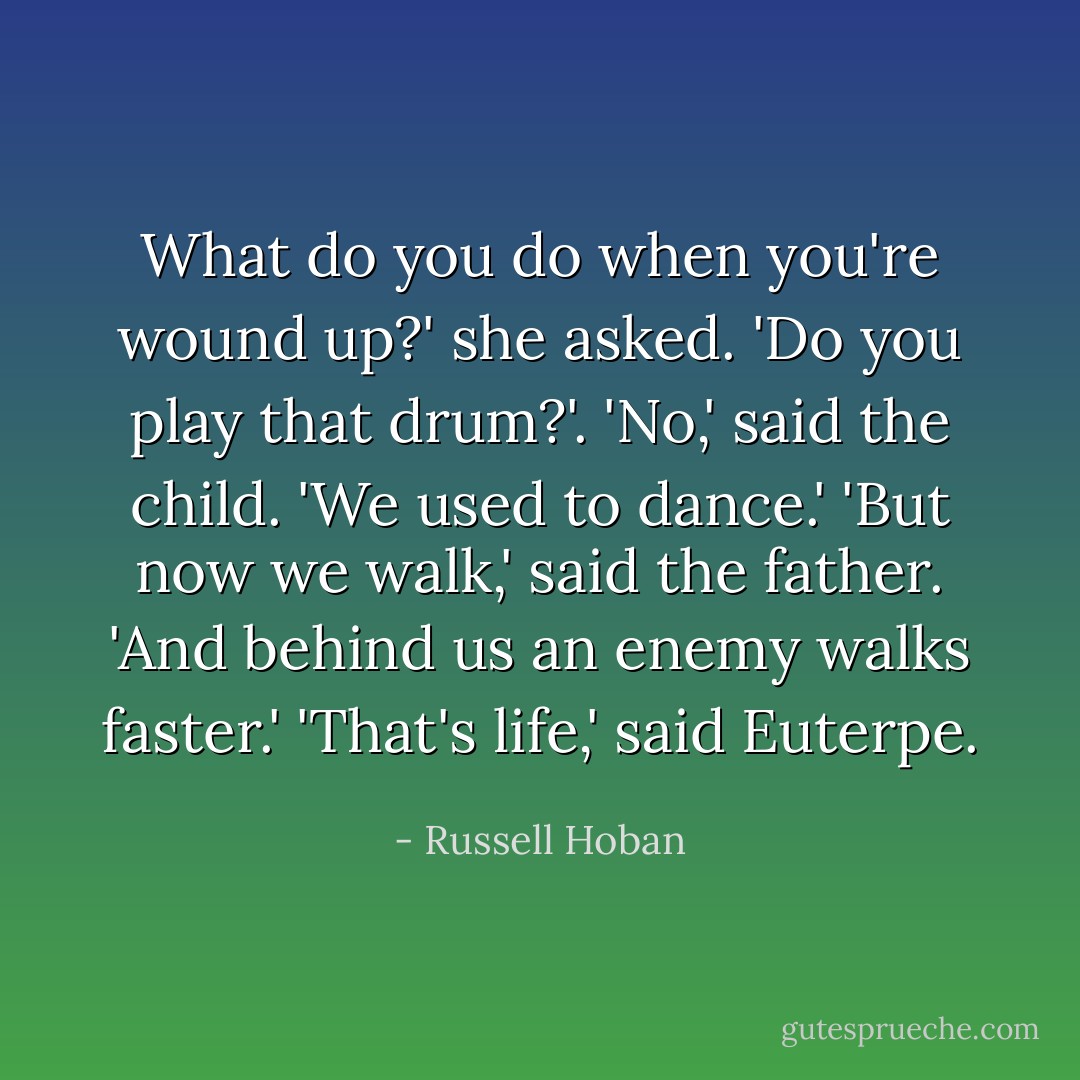 What do you do when you're wound up?' she asked. 'Do you play that drum?'. 'No,' said the child. 'We used to dance.' 'But now we walk,' said the father. 'And behind us an enemy walks faster.' 'That's life,' said Euterpe. - Russell Hoban