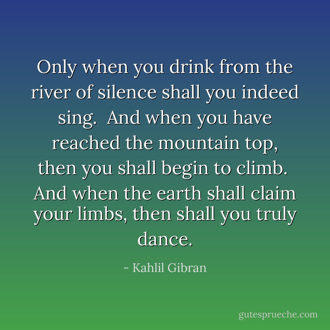 Only when you drink from the river of silence shall you indeed sing.<br /><br />And when you have reached the mountain top, then you shall begin to climb.<br /><br />And when the earth shall claim your limbs, then shall you truly dance. - Kahlil Gibran