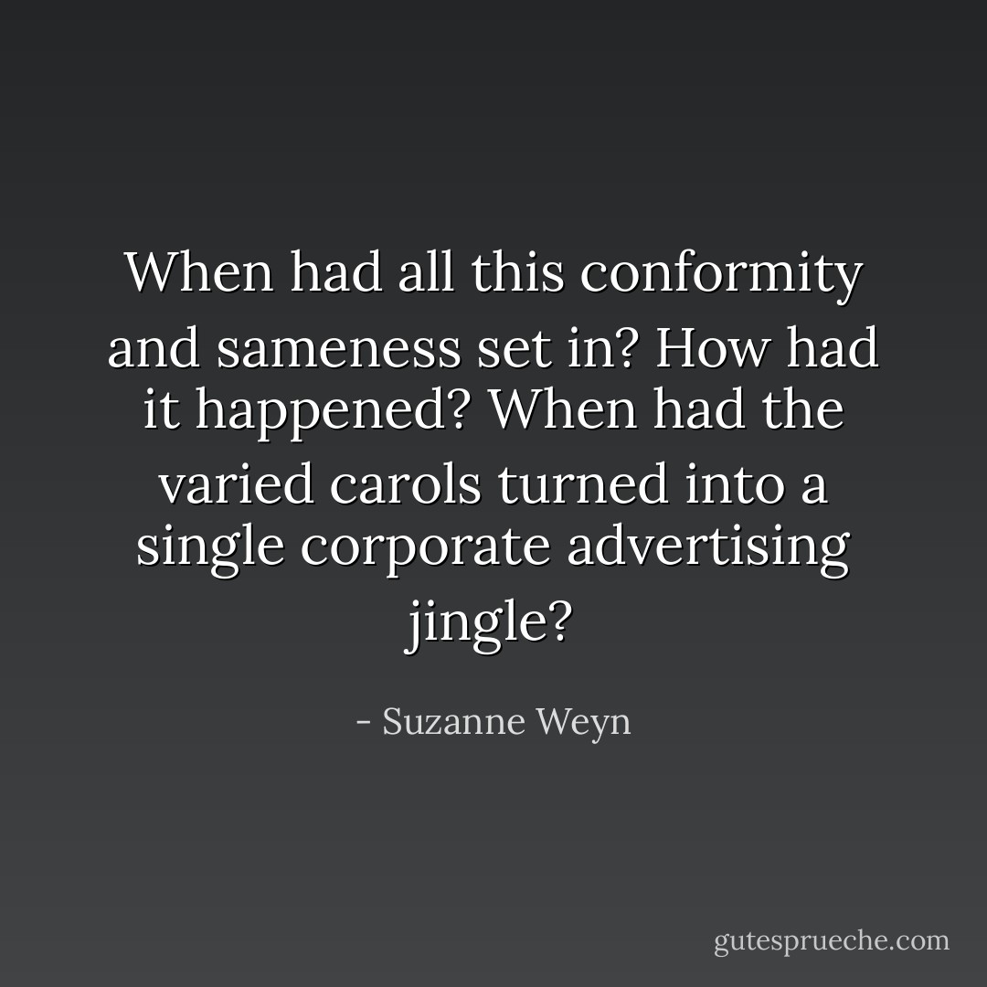 When had all this conformity and sameness set in? How had it happened? When had the varied carols turned into a single corporate advertising jingle? - Suzanne Weyn