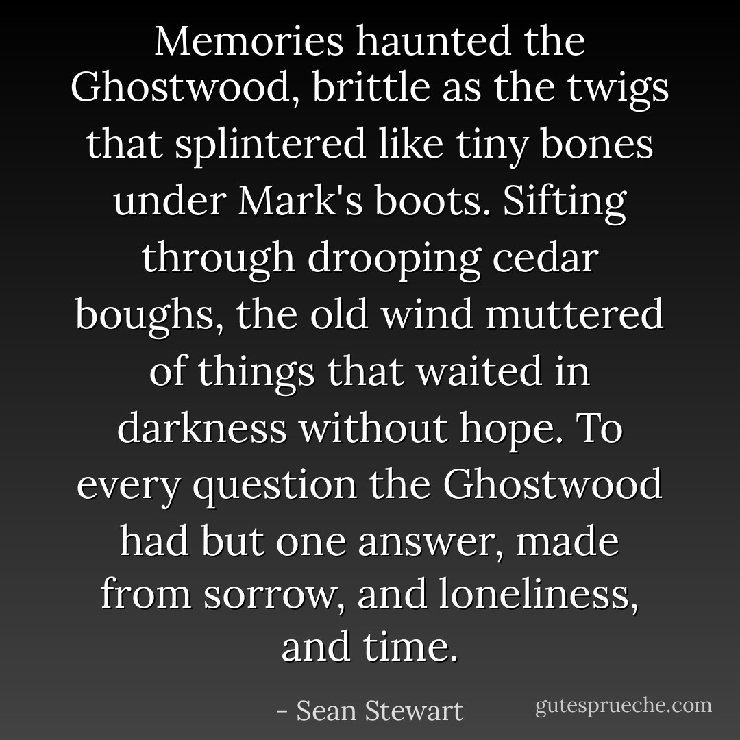 Memories haunted the Ghostwood, brittle as the twigs that splintered like tiny bones under Mark's boots. Sifting through drooping cedar boughs, the old wind muttered of things that waited in darkness without hope. To every question the Ghostwood had but one answer, made from sorrow, and loneliness, and time. - Sean Stewart