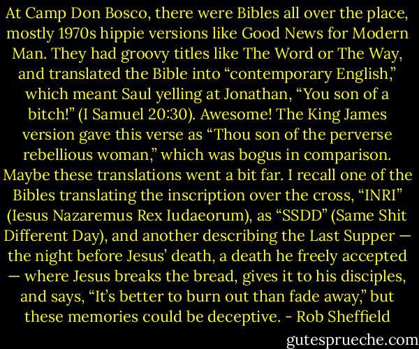 At Camp Don Bosco, there were Bibles all over the place, mostly 1970s hippie versions like Good News for Modern Man. They had groovy titles like The Word or The Way, and translated the Bible into “contemporary English,” which meant Saul yelling at Jonathan, “You son of a bitch!” (I Samuel 20:30). Awesome! The King James version gave this verse as “Thou son of the perverse rebellious woman,” which was bogus in comparison. Maybe these translations went a bit far. I recall one of the Bibles translating the inscription over the cross, “INRI” (Iesus Nazaremus Rex Iudaeorum), as “SSDD” (Same Shit Different Day), and another describing the Last Supper — the night before Jesus’ death, a death he freely accepted — where Jesus breaks the bread, gives it to his disciples, and says, “It’s better to burn out than fade away,” but these memories could be deceptive. - Rob Sheffield