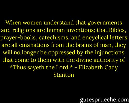 When women understand that governments and religions are human inventions; that Bibles, prayer-books, catechisms, and encyclical letters are all emanations from the brains of man, they will no longer be oppressed by the injunctions that come to them with the divine authority of *Thus sayeth the Lord.* - Elizabeth Cady Stanton