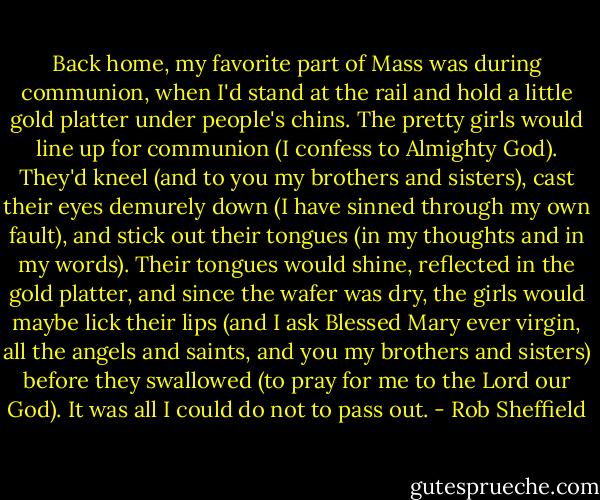 Back home, my favorite part of Mass was during communion, when I'd stand at the rail and hold a little gold platter under people's chins. The pretty girls would line up for communion (I confess to Almighty God). They'd kneel (and to you my brothers and sisters), cast their eyes demurely down (I have sinned through my own fault), and stick out their tongues (in my thoughts and in my words). Their tongues would shine, reflected in the gold platter, and since the wafer was dry, the girls would maybe lick their lips (and I ask Blessed Mary ever virgin, all the angels and saints, and you my brothers and sisters) before they swallowed (to pray for me to the Lord our God). It was all I could do not to pass out. - Rob Sheffield