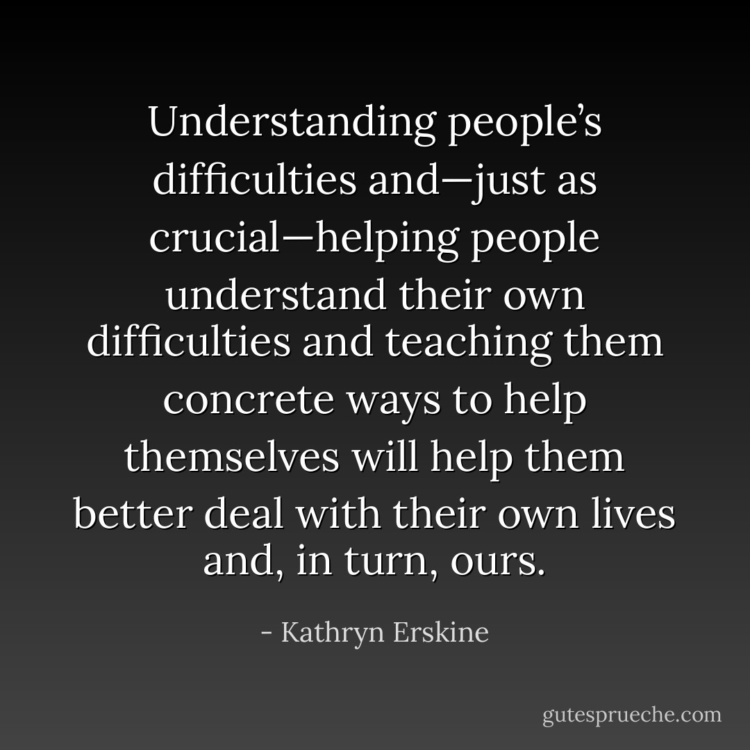 Understanding people’s difficulties and—just as crucial—helping people understand their own difficulties and teaching them concrete ways to help themselves will help them better deal with their own lives and, in turn, ours. - Kathryn Erskine