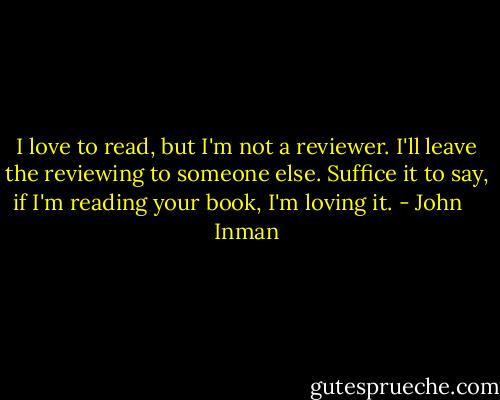 I love to read, but I'm not a reviewer. I'll leave the reviewing to someone else. Suffice it to say, if I'm reading your book, I'm loving it. - John    Inman