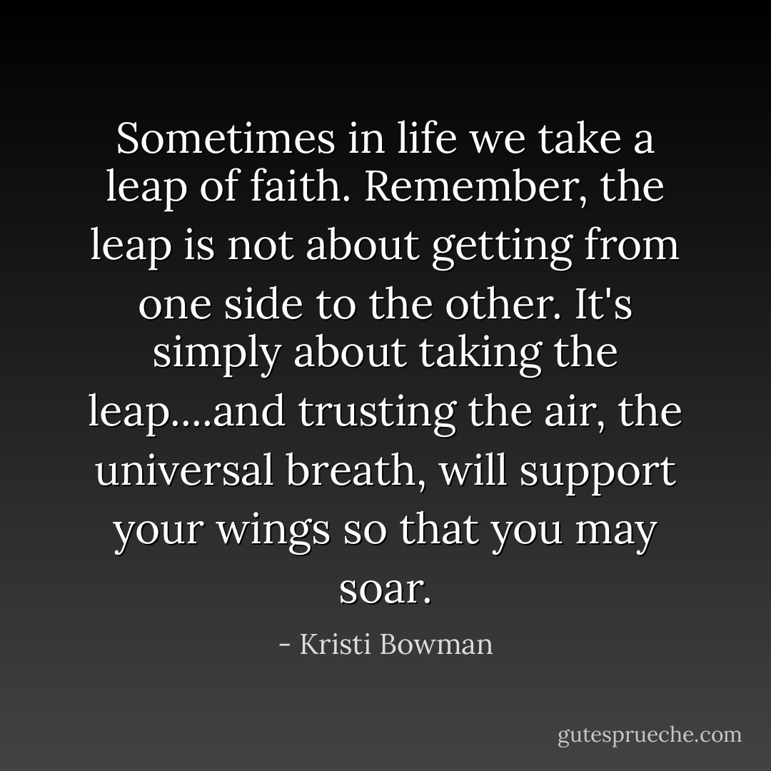 Sometimes in life we take a leap of faith. Remember, the leap is not about getting from one side to the other. It's simply about taking the leap....and trusting the air, the universal breath, will support your wings so that you may soar. - Kristi Bowman