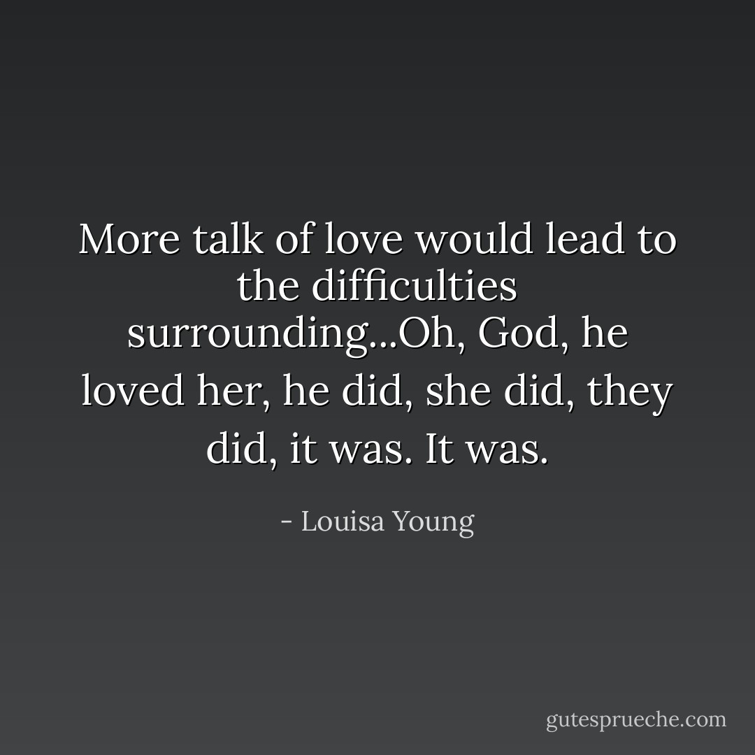 More talk of love would lead to the difficulties surrounding...Oh, God, he loved her, he did, she did, they did, it was.<br />It was. - Louisa Young