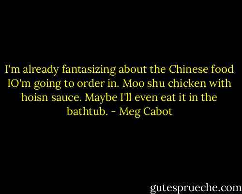I'm already fantasizing about the Chinese food IO'm going to order in. Moo shu chicken with hoisn sauce. Maybe I'll even eat it in the bathtub. - Meg Cabot