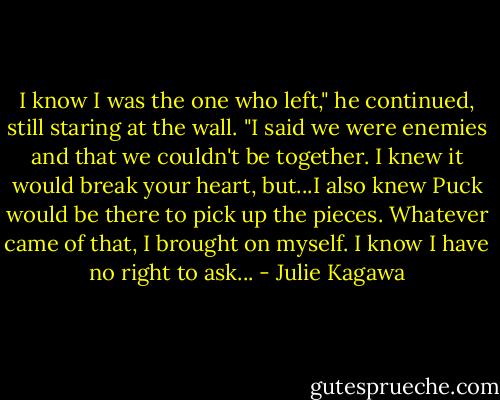 I know I was the one who left," he continued, still staring at the wall. "I said we were enemies and that we couldn't be together. I knew it would break your heart, but...I also knew Puck would be there to pick up the pieces. Whatever came of that, I brought on myself. I know I have no right to ask... - Julie Kagawa