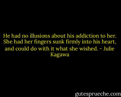 He had no illusions about his addiction to her. She had her fingers sunk firmly into his heart, and could do with it what she wished. - Julie Kagawa