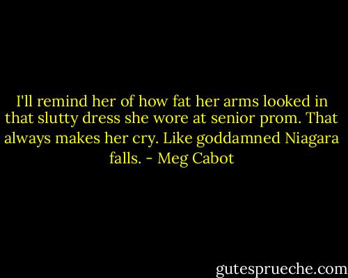 I'll remind her of how fat her arms looked in that slutty dress she wore at senior prom. That always makes her cry. Like goddamned Niagara falls. - Meg Cabot