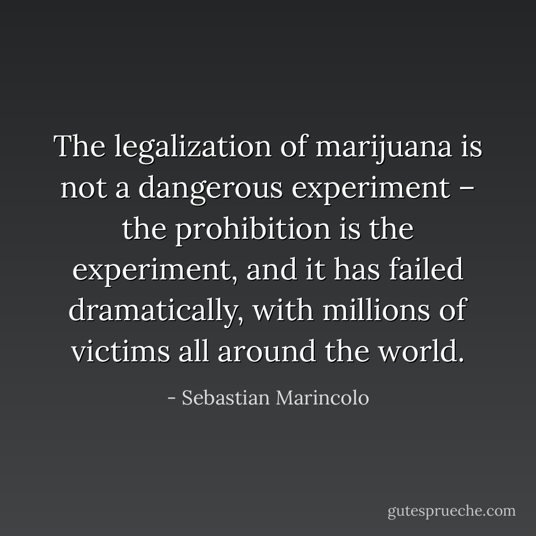 The legalization of marijuana is not a dangerous experiment – the prohibition is the experiment, and it has failed dramatically, with millions of victims all around the world. - Sebastian Marincolo