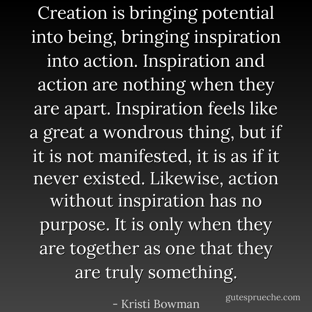 Creation is bringing potential into being, bringing inspiration into action. Inspiration and action are nothing when they are apart. Inspiration feels like a great a wondrous thing, but if it is not manifested, it is as if it never existed. Likewise, action without inspiration has no purpose. It is only when they are together as one that they are truly something. - Kristi Bowman