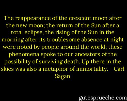 The reappearance of the crescent moon after the new moon; the return of the Sun after a total eclipse, the rising of the Sun in the morning after its troublesome absence at night were noted by people around the world; these phenomena spoke to our ancestors of the possibility of surviving death. Up there in the skies was also a metaphor of immortality. - Carl Sagan