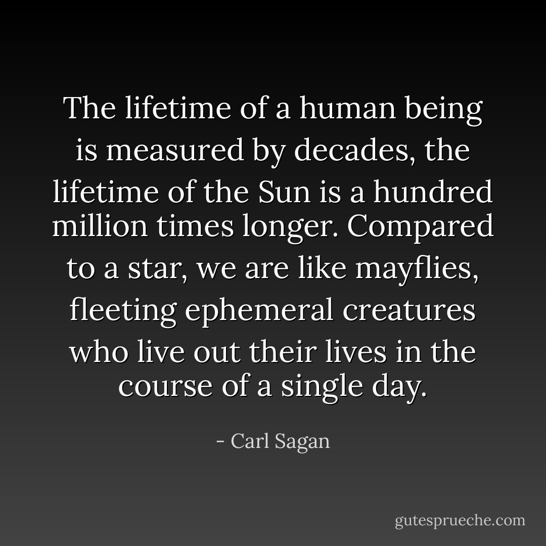 The lifetime of a human being is measured by decades, the lifetime of the Sun is a hundred million times longer. Compared to a star, we are like mayflies, fleeting ephemeral creatures who live out their lives in the course of a single day. - Carl Sagan