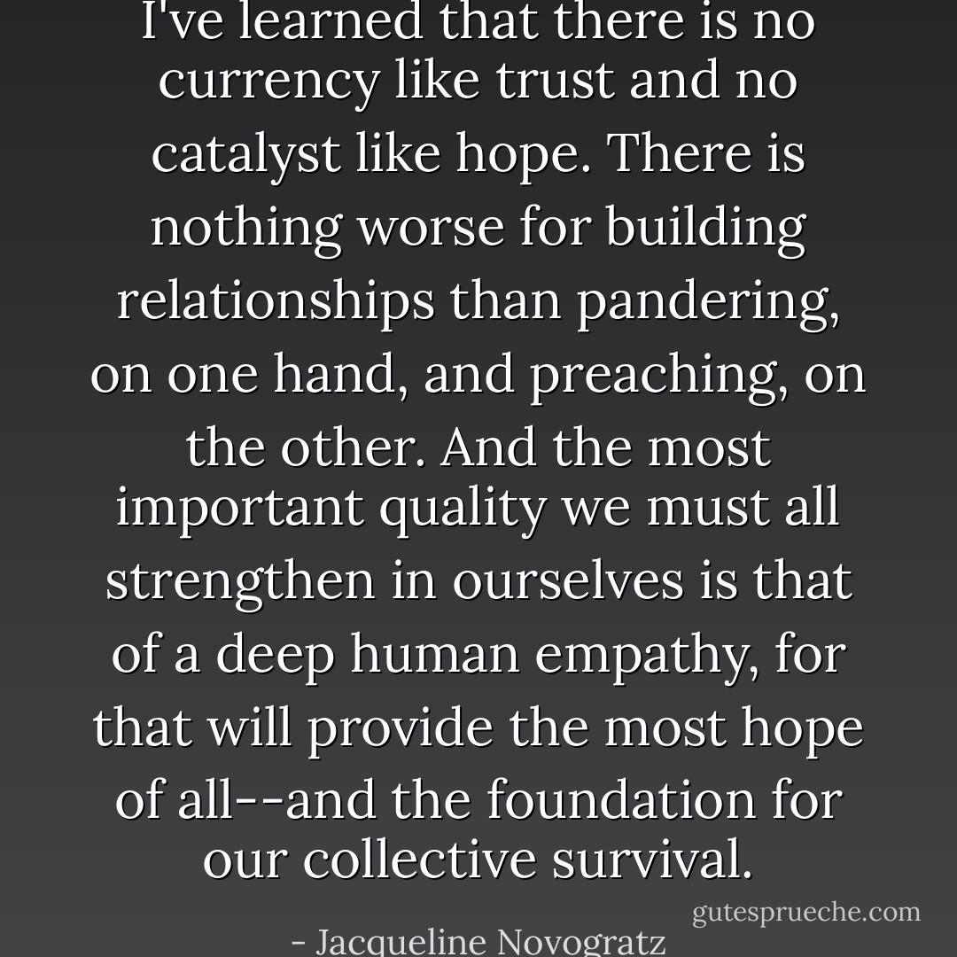 I've learned that there is no currency like trust and no catalyst like hope. There is nothing worse for building relationships than pandering, on one hand, and preaching, on the other. And the most important quality we must all strengthen in ourselves is that of a deep human empathy, for that will provide the most hope of all--and the foundation for our collective survival. - Jacqueline Novogratz