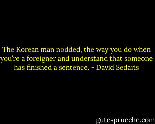 The Korean man nodded, the way you do when you’re a foreigner and understand that someone has finished a sentence. - David Sedaris