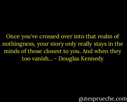 Once you've crossed over into that realm of nothingness, your story only really stays in the minds of those closest to you. And when they too vanish... - Douglas Kennedy