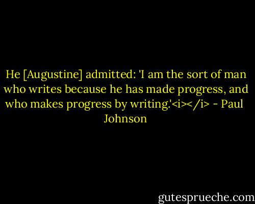 He [Augustine] admitted: 'I am the sort of man who writes because he has made progress, and who makes progress by writing.'<i></i> - Paul  Johnson