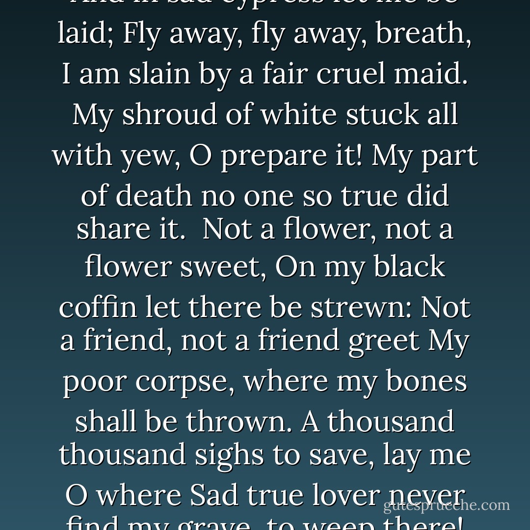 Come away, come away, Death,<br />And in sad cypress let me be laid;<br />Fly away, fly away, breath,<br />I am slain by a fair cruel maid.<br />My shroud of white stuck all with yew, O prepare it!<br />My part of death no one so true did share it.<br /><br />Not a flower, not a flower sweet,<br />On my black coffin let there be strewn:<br />Not a friend, not a friend greet<br />My poor corpse, where my bones shall be thrown.<br />A thousand thousand sighs to save, lay me O where<br />Sad true lover never find my grave, to weep there! - William Shakespeare