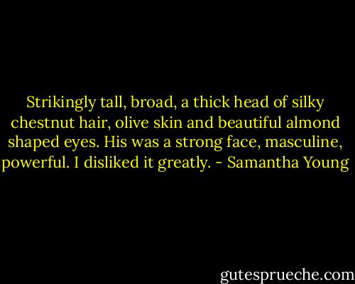 Strikingly tall, broad, a thick head of silky chestnut hair, olive skin and beautiful almond shaped eyes. His was a strong face, masculine, powerful. I disliked it greatly. - Samantha Young