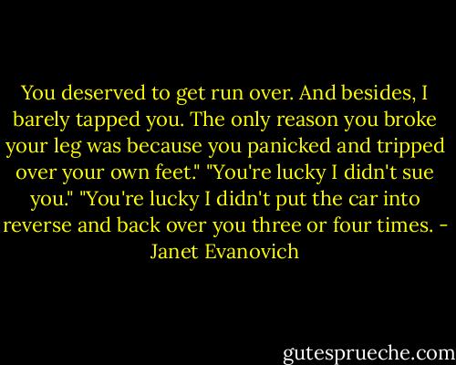 You deserved to get run over. And besides, I barely tapped you. The only reason you broke your leg was because you panicked and tripped over your own feet."<br />"You're lucky I didn't sue you."<br />"You're lucky I didn't put the car into reverse and back over you three or four times. - Janet Evanovich