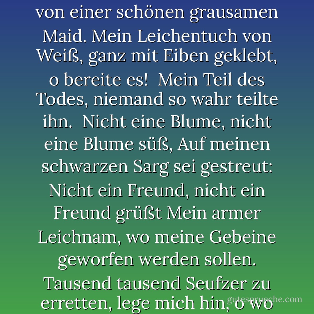 Komm weg, komm weg, Tod,<br />Und in trauriger Zypresse laß mich liegen,<br />Flieg weg, flieg weg, Atem,<br />Ich bin erschlagen von einer schönen grausamen Maid.<br />Mein Leichentuch von Weiß, ganz mit Eiben geklebt, o bereite es! <br />Mein Teil des Todes, niemand so wahr teilte ihn.<br /><br />Nicht eine Blume, nicht eine Blume süß,<br />Auf meinen schwarzen Sarg sei gestreut:<br />Nicht ein Freund, nicht ein Freund grüßt<br />Mein armer Leichnam, wo meine Gebeine geworfen werden sollen.<br />Tausend tausend Seufzer zu erretten, lege mich hin, o wo<br />Traurig treuer Liebhaber nie mein Grab findet, um dort zu weinen! - William Shakespeare<