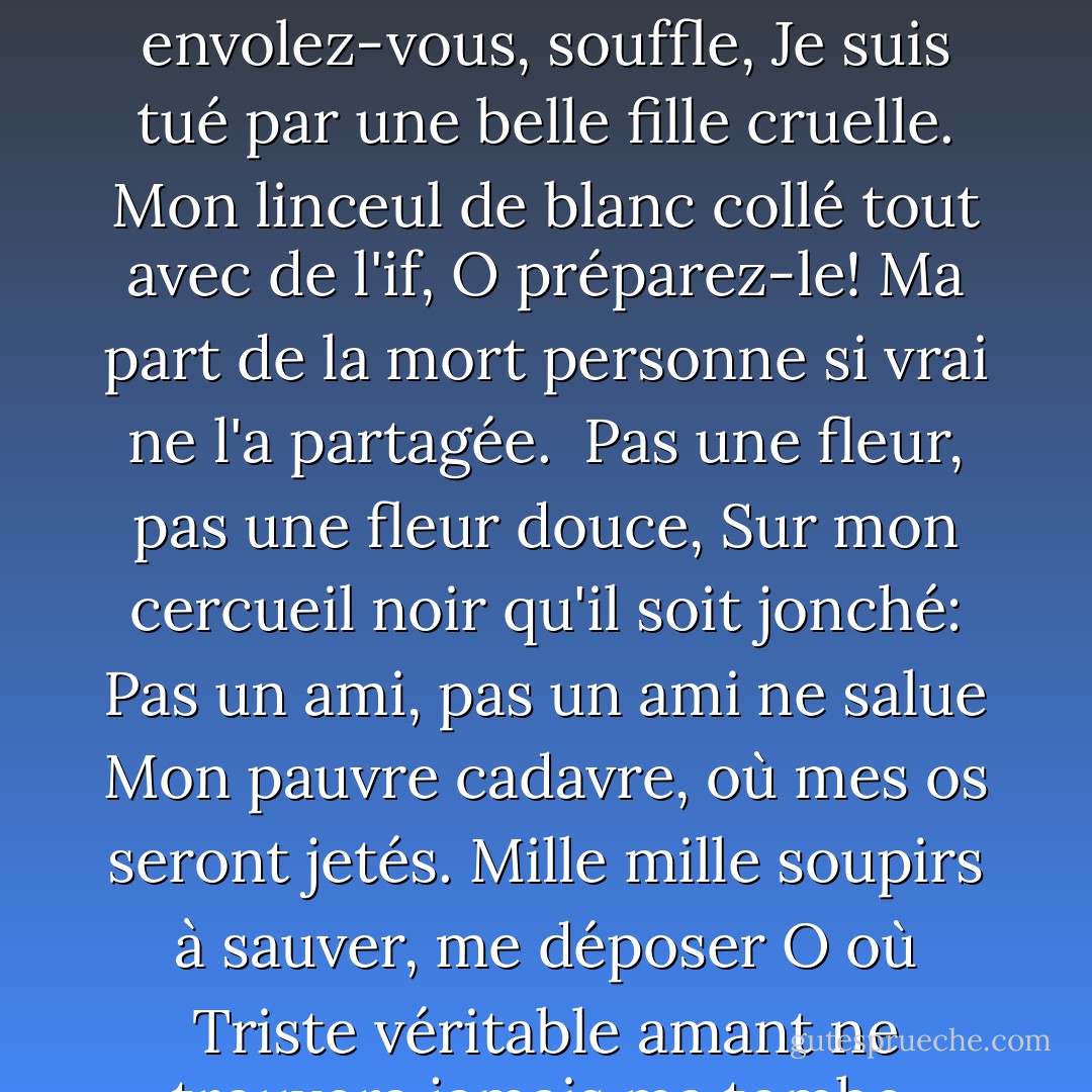 Venez, venez, la mort,<br />Et dans le cyprès triste laissez-moi être couché;<br />Effacez-vous, envolez-vous, souffle,<br />Je suis tué par une belle fille cruelle.<br />Mon linceul de blanc collé tout avec de l'if, O préparez-le!<br />Ma part de la mort personne si vrai ne l'a partagée.<br /><br />Pas une fleur, pas une fleur douce,<br />Sur mon cercueil noir qu'il soit jonché:<br />Pas un ami, pas un ami ne salue<br />Mon pauvre cadavre, où mes os seront jetés.<br />Mille mille soupirs à sauver, me déposer O où<br />Triste véritable amant ne trouvera jamais ma tombe, pour y pleurer ! - William Shakespeare