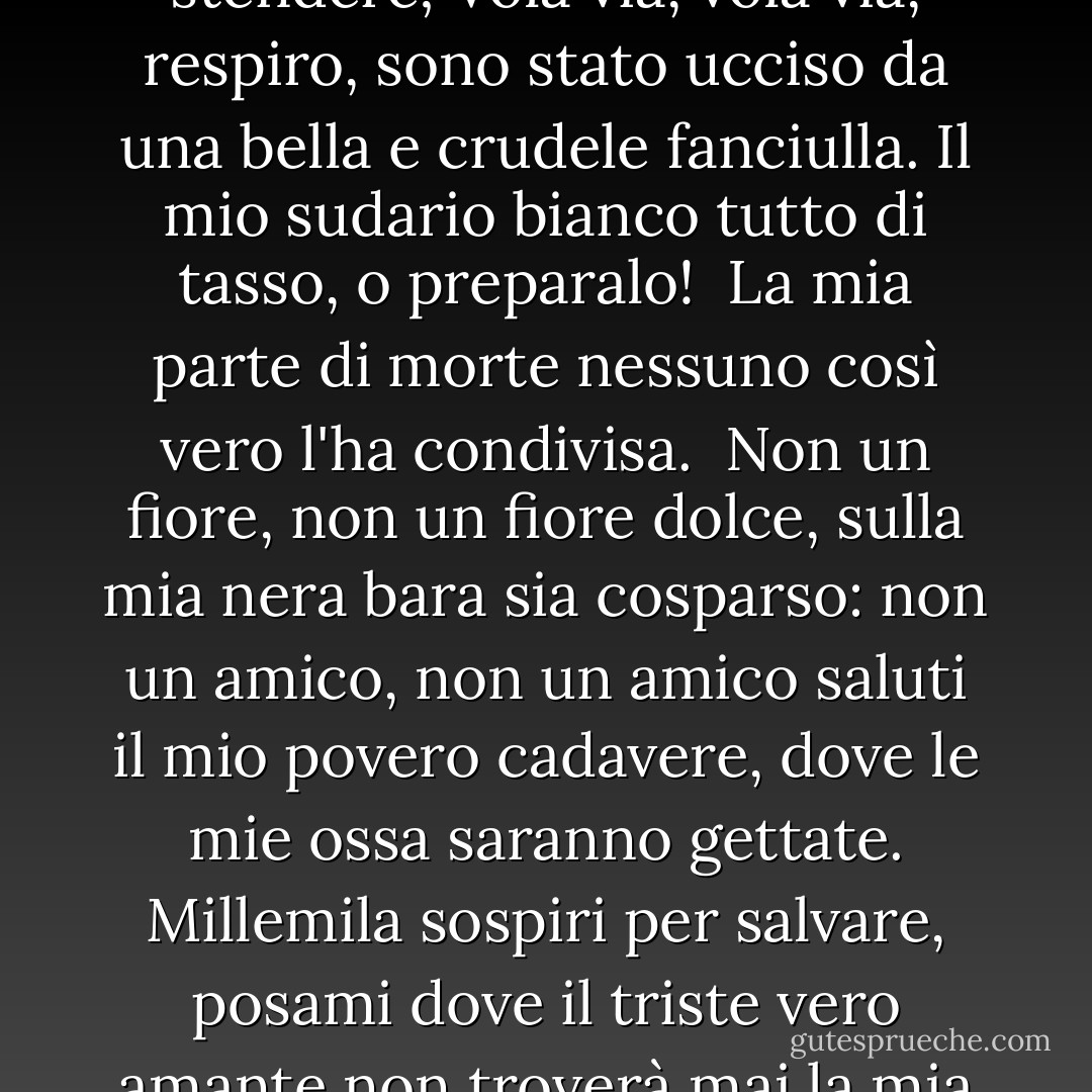 Vieni via, vieni via, Morte,<br />e in un triste cipresso fammi stendere;<br />Vola via, vola via, respiro,<br />sono stato ucciso da una bella e crudele fanciulla.<br />Il mio sudario bianco tutto di tasso, o preparalo! <br />La mia parte di morte nessuno così vero l'ha condivisa.<br /><br />Non un fiore, non un fiore dolce,<br />sulla mia nera bara sia cosparso:<br />non un amico, non un amico saluti<br />il mio povero cadavere, dove le mie ossa saranno gettate.<br />Millemila sospiri per salvare, posami dove<br />il triste vero amante non troverà mai la mia tomba, per piangere lì! - William Shakespeare