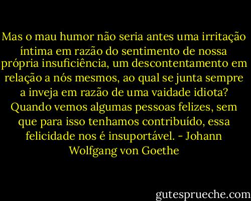 Mas o mau humor não seria antes uma irritação íntima em razão do sentimento de nossa própria insuficiência, um descontentamento em relação a nós mesmos, ao qual se junta sempre a inveja em razão de uma vaidade idiota? Quando vemos algumas pessoas felizes, sem que para isso tenhamos contribuído, essa felicidade nos é insuportável. - Johann Wolfgang von Goethe
