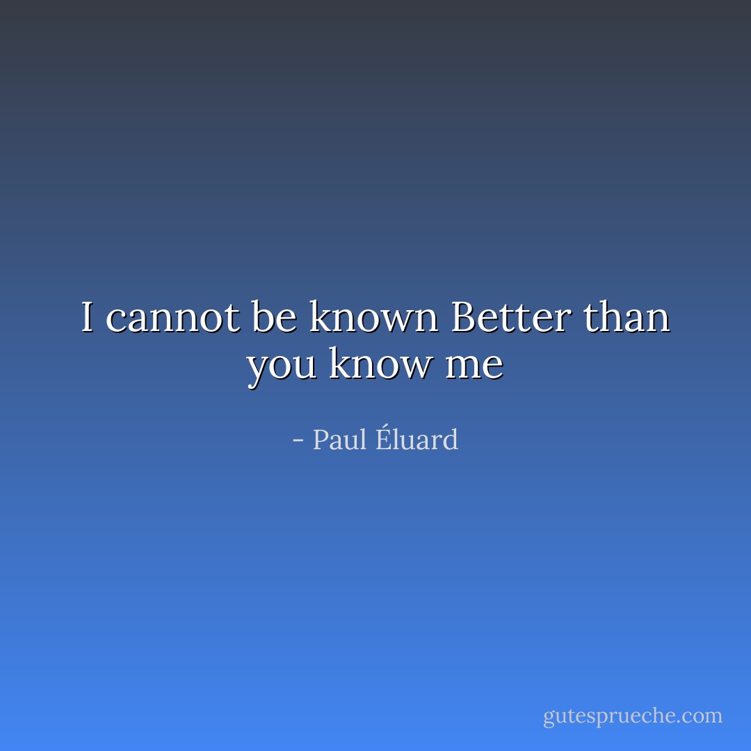 I cannot be known<br />Better than you know me - Paul Éluard