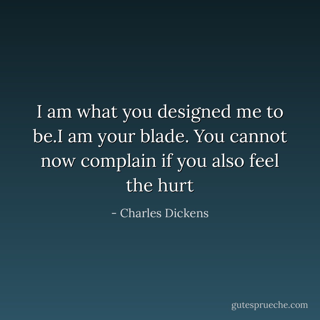 I am what you designed me to be.I am your blade. You cannot now complain if you also feel the hurt - Charles Dickens