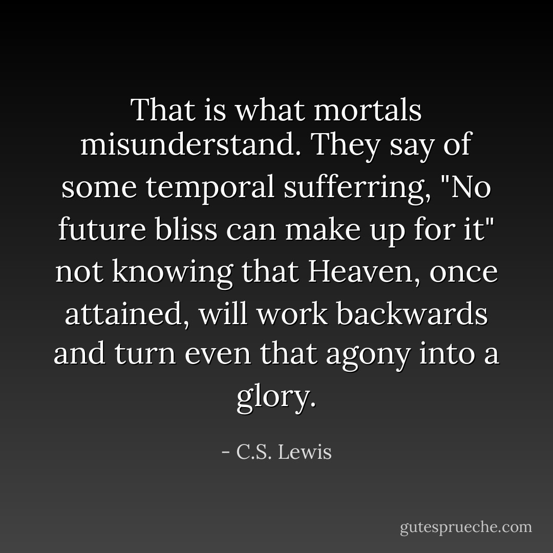 That is what mortals misunderstand. They say of some temporal sufferring, "No future bliss can make up for it" not knowing that Heaven, once attained, will work backwards and turn even that agony into a glory. - C.S. Lewis