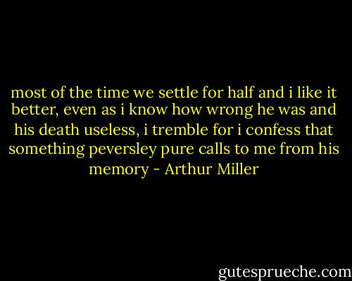 most of the time we settle for half and i like it better, even as i know how wrong he was and his death useless, i tremble for i confess that something peversley pure calls to me from his memory - Arthur Miller