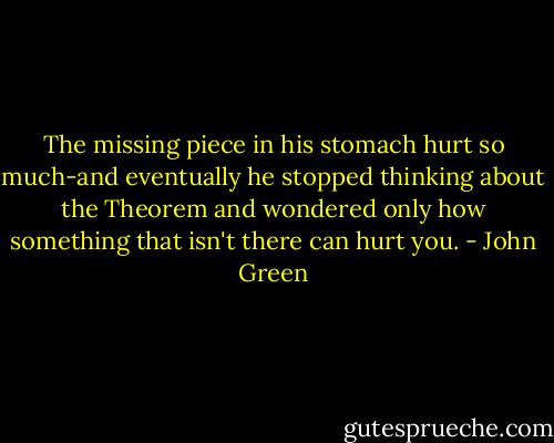 The missing piece in his stomach hurt so much-and eventually he stopped thinking about the Theorem and wondered only how something that isn't there can hurt you. - John Green