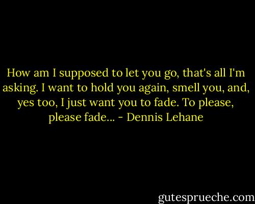 How am I supposed to let you go, that's all I'm asking. I want to hold you again, smell you, and, yes too, I just want you to fade. To please, please fade... - Dennis Lehane