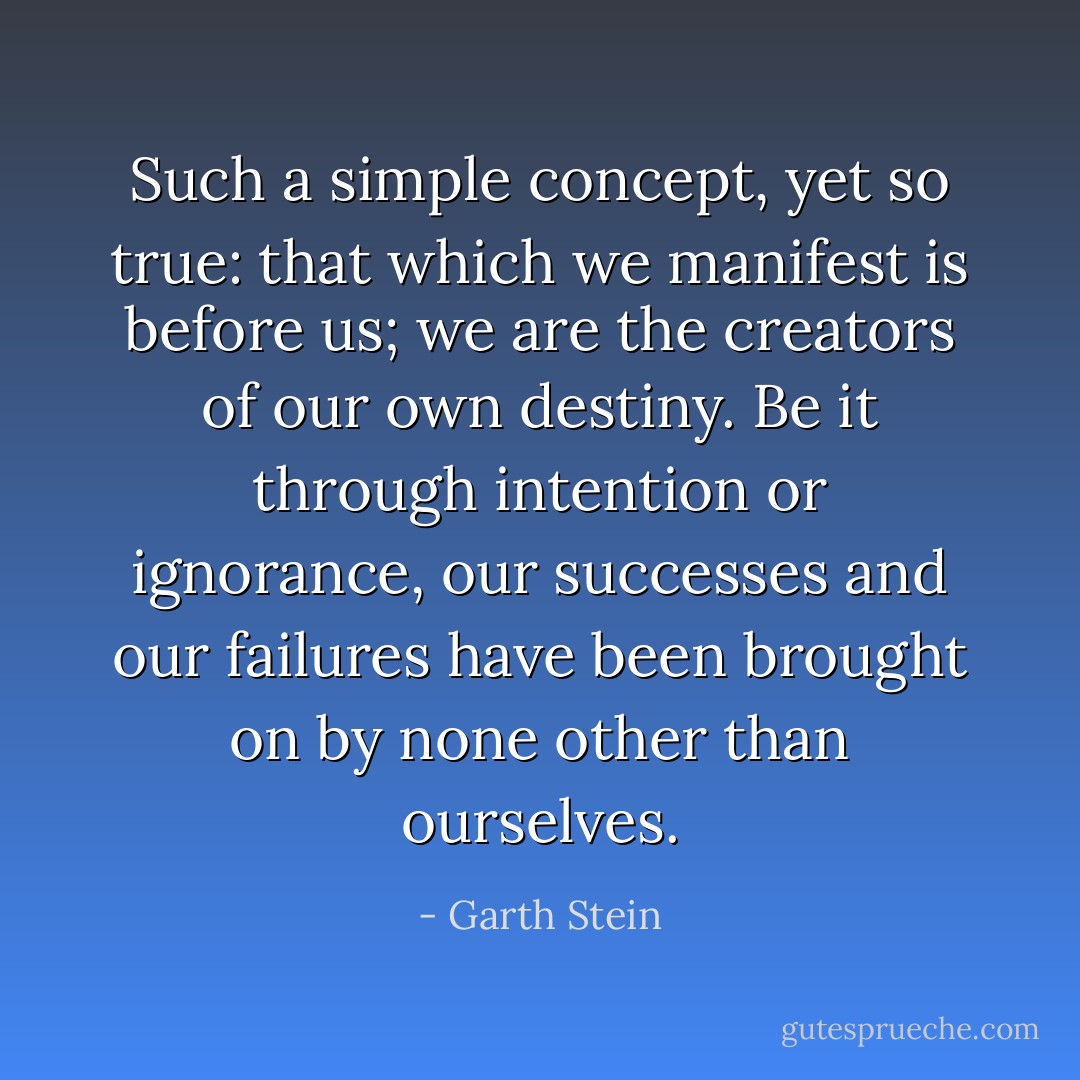 Such a simple concept, yet so true: that which we manifest is before us; we are the creators of our own destiny. Be it through intention or ignorance, our successes and our failures have been brought on by none other than ourselves. - Garth Stein