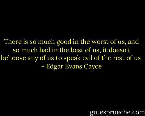 There is so much good in the worst of us, and so much bad in the best of us,<br />it doesn't behoove any of us to speak evil of the rest of us<br /> - Edgar Evans Cayce