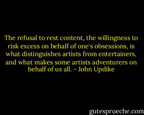 The refusal to rest content, the willingness to risk excess on behalf of one's obsessions, is what distinguishes artists from entertainers, and what makes some artists adventurers on behalf of us all. - John Updike